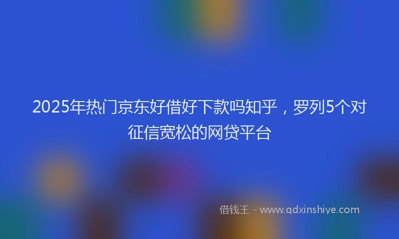 2025年热门京东好借好下款吗知乎，罗列5个对征信宽松的网贷平台
