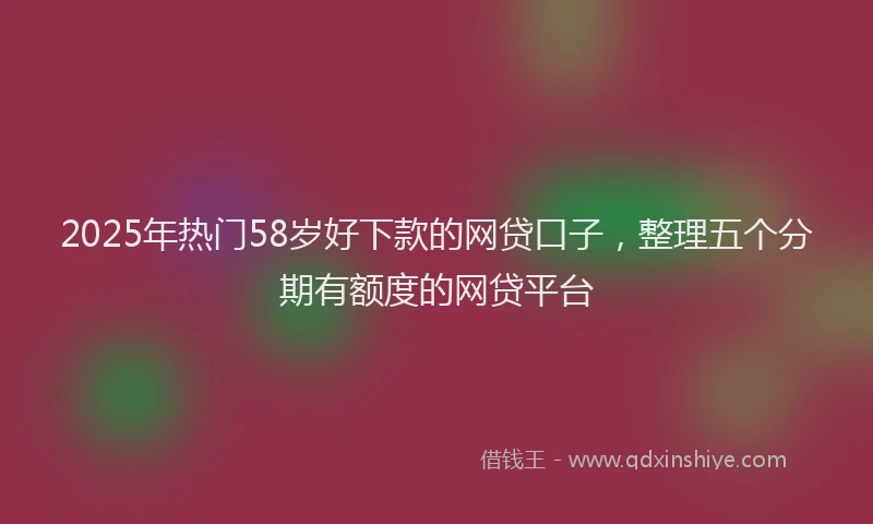 2025年热门58岁好下款的网贷口子，整理五个分期有额度的网贷平台