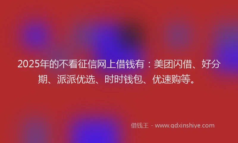 2025年的不看征信网上借钱有：美团闪借、好分期、派派优选、时时钱包、优速购等。