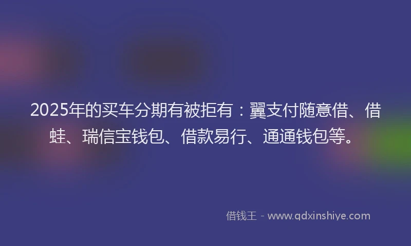 2025年的买车分期有被拒有：翼支付随意借、借蛙、瑞信宝钱包、借款易行、通通钱包等。