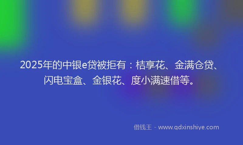 2025年的中银e贷被拒有：桔享花、金满仓贷、闪电宝盒、金银花、度小满速借等。