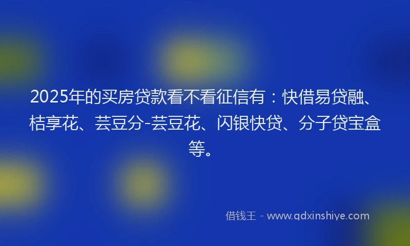 2025年的买房贷款看不看征信有：快借易贷融、桔享花、芸豆分-芸豆花、闪银快贷、分子贷宝盒等。