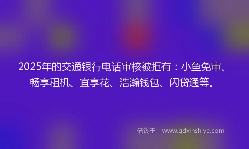 2025年的交通银行电话审核被拒有：小鱼免审、畅享租机、宜享花、浩瀚钱包、闪贷通等。