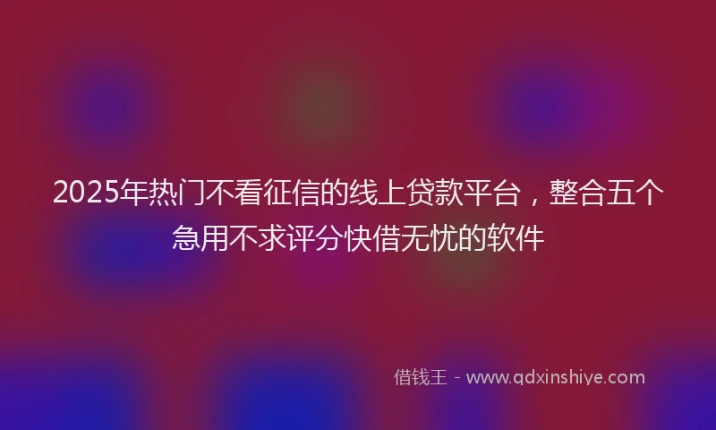 2025年热门不看征信的线上贷款平台，整合五个急用不求评分快借无忧的软件