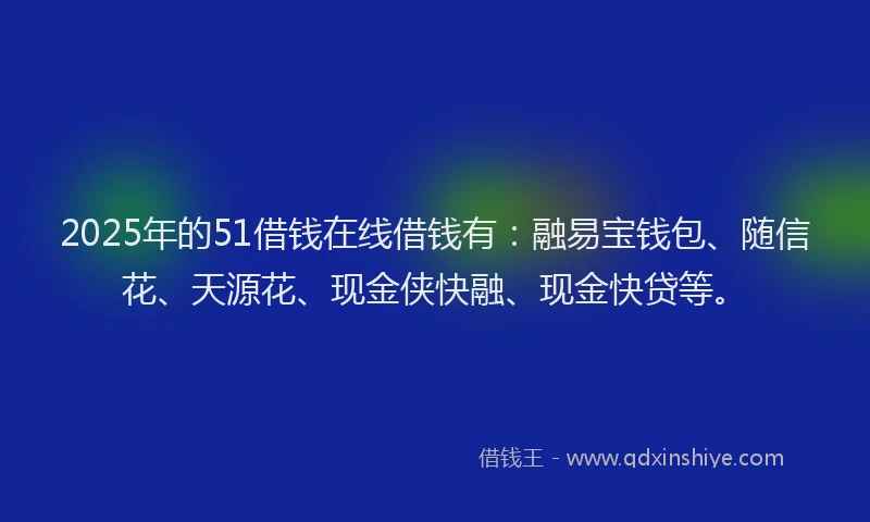 2025年的51借钱在线借钱有：融易宝钱包、随信花、天源花、现金侠快融、现金快贷等。