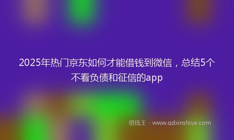 2025年热门京东如何才能借钱到微信，总结5个不看负债和征信的app