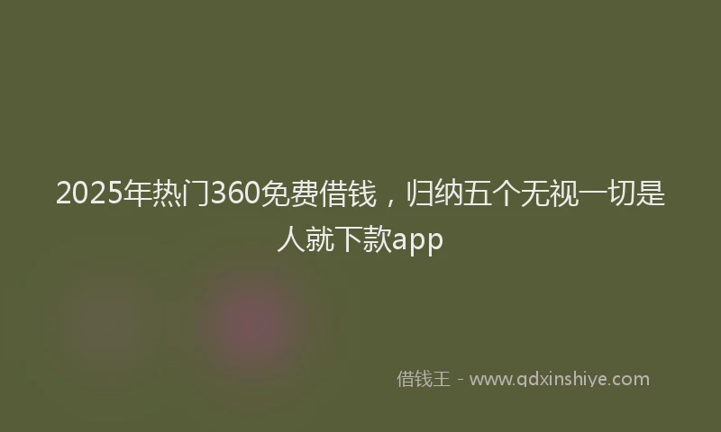 2025年热门360免费借钱，归纳五个无视一切是人就下款app