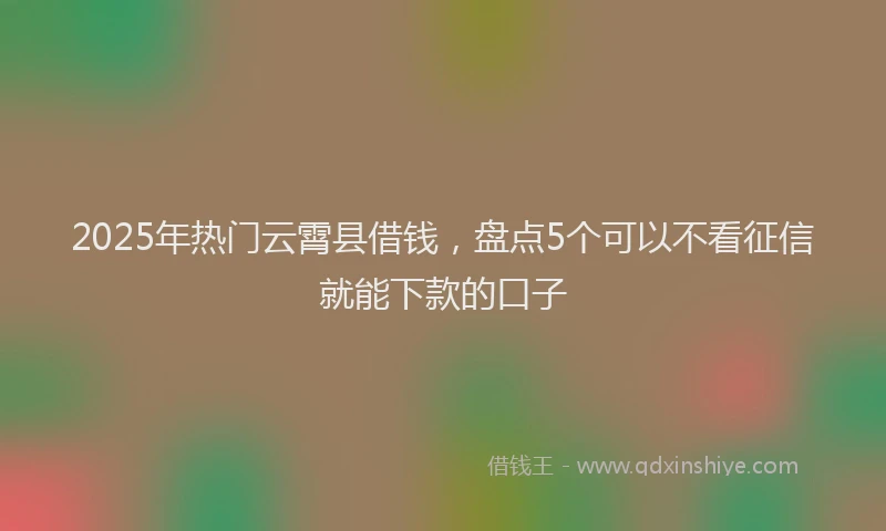 2025年热门云霄县借钱，盘点5个可以不看征信就能下款的口子