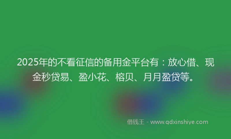 2025年的不看征信的备用金平台有：放心借、现金秒贷易、盈小花、榕贝、月月盈贷等。