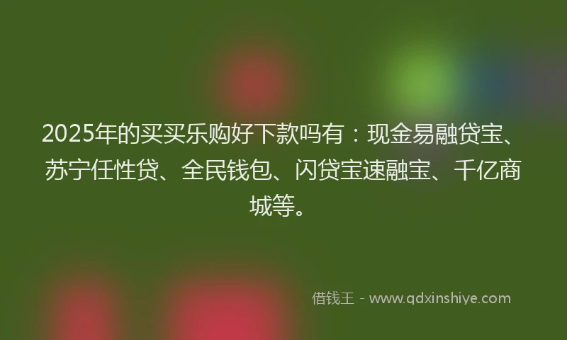 2025年的买买乐购好下款吗有：现金易融贷宝、苏宁任性贷、全民钱包、闪贷宝速融宝、千亿商城等。