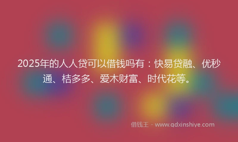 2025年的人人贷可以借钱吗有：快易贷融、优秒通、桔多多、爱木财富、时代花等。