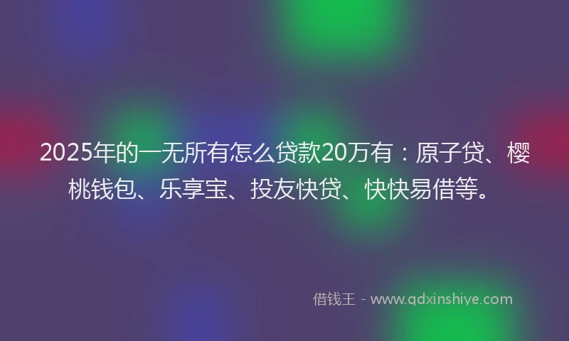2025年的一无所有怎么贷款20万有：原子贷、樱桃钱包、乐享宝、投友快贷、快快易借等。