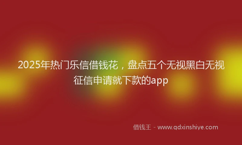 2025年热门乐信借钱花，盘点五个无视黑白无视征信申请就下款的app