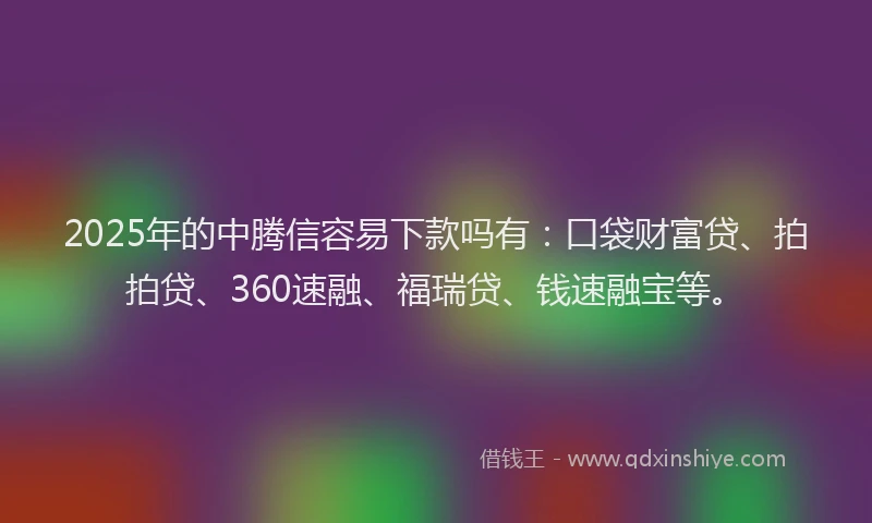 2025年的中腾信容易下款吗有：口袋财富贷、拍拍贷、360速融、福瑞贷、钱速融宝等。