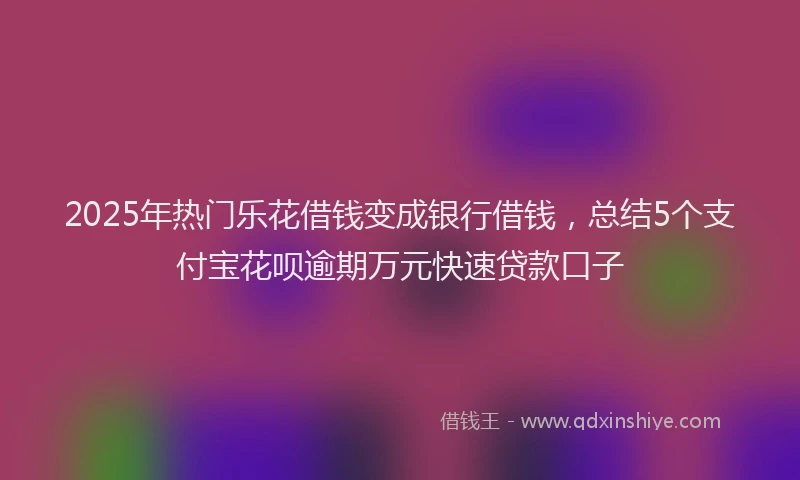 2025年热门乐花借钱变成银行借钱，总结5个支付宝花呗逾期万元快速贷款口子