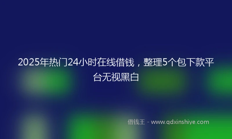 2025年热门24小时在线借钱，整理5个包下款平台无视黑白