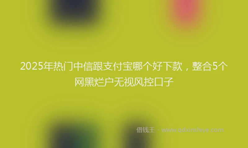 2025年热门中信跟支付宝哪个好下款，整合5个网黑烂户无视风控口子