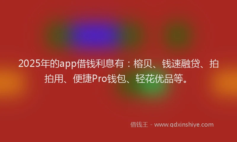 2025年的app借钱利息有：榕贝、钱速融贷、拍拍用、便捷Pro钱包、轻花优品等。