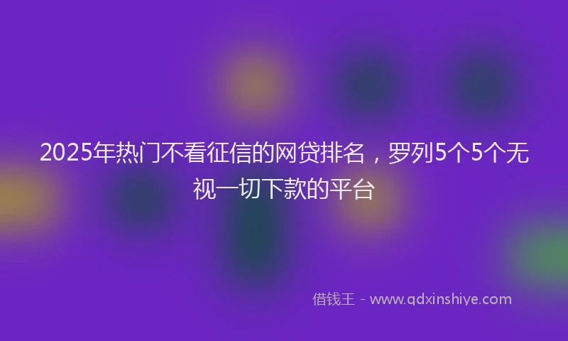 2025年热门不看征信的网贷排名，罗列5个5个无视一切下款的平台