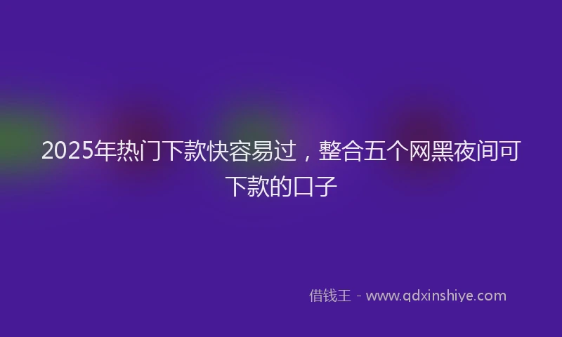 2025年热门下款快容易过，整合五个网黑夜间可下款的口子