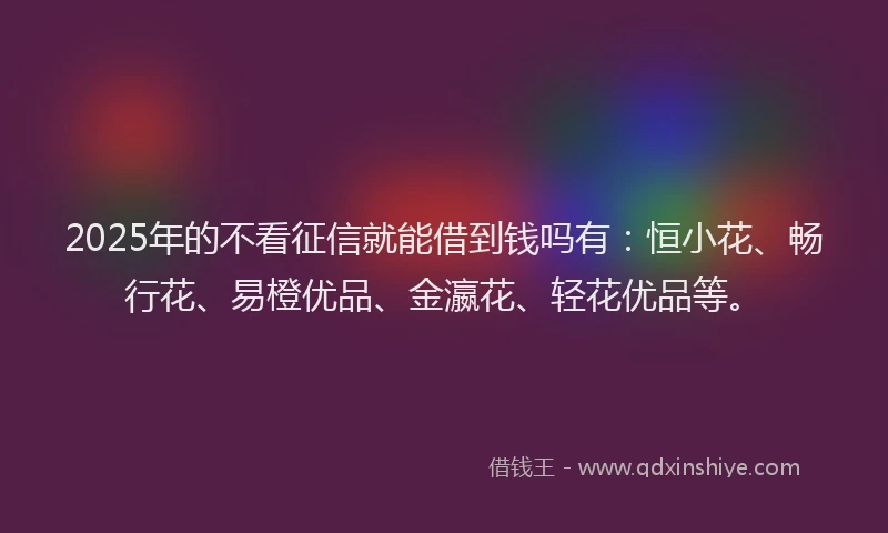2025年的不看征信就能借到钱吗有：恒小花、畅行花、易橙优品、金瀛花、轻花优品等。