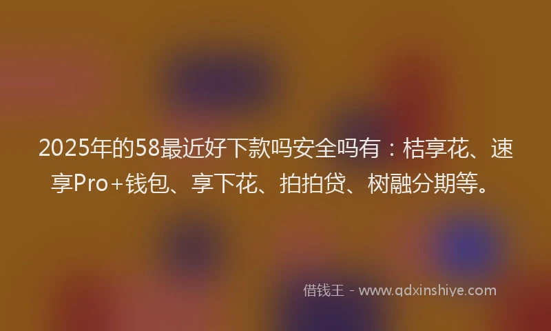 2025年的58最近好下款吗安全吗有：桔享花、速享Pro+钱包、享下花、拍拍贷、树融分期等。