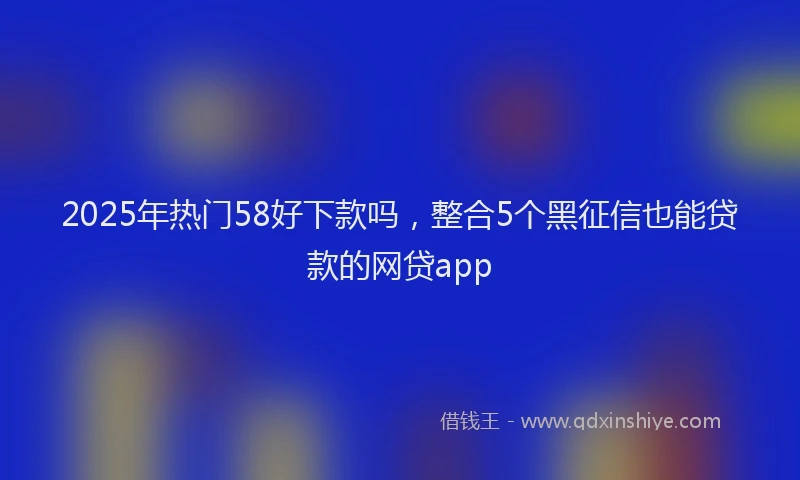 2025年热门58好下款吗，整合5个黑征信也能贷款的网贷app