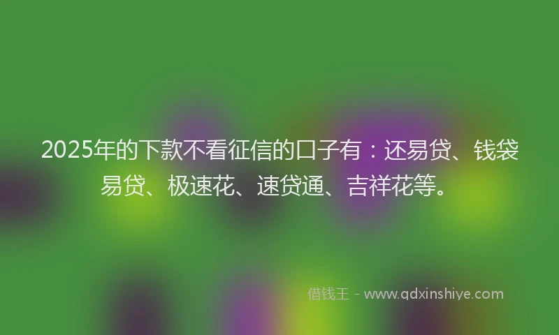 2025年的下款不看征信的口子有：还易贷、钱袋易贷、极速花、速贷通、吉祥花等。