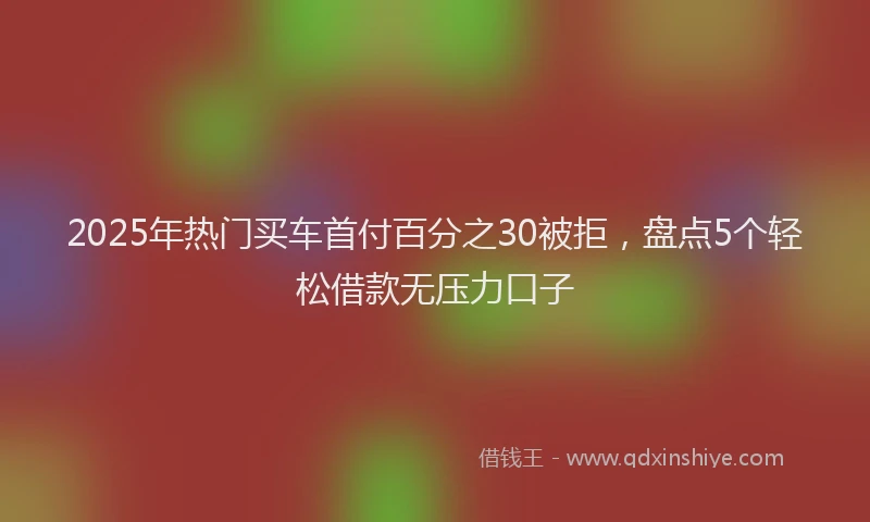 2025年热门买车首付百分之30被拒，盘点5个轻松借款无压力口子