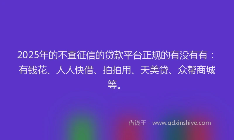 2025年的不查征信的贷款平台正规的有没有有：有钱花、人人快借、拍拍用、天美贷、众帮商城等。