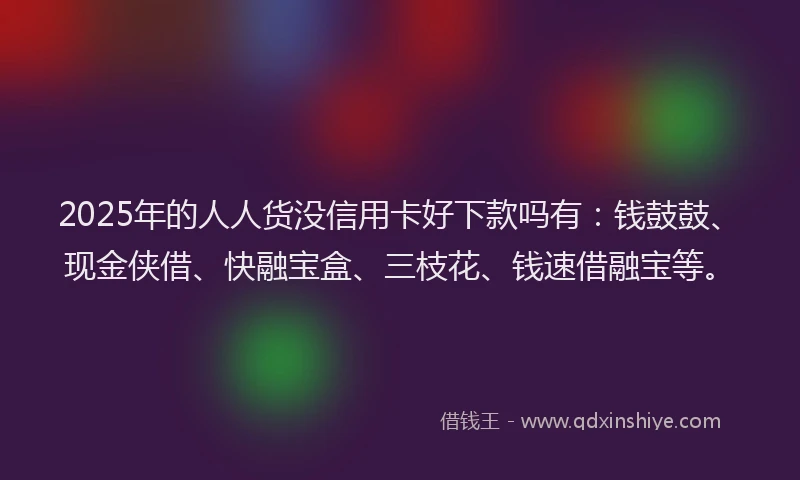 2025年的人人货没信用卡好下款吗有：钱鼓鼓、现金侠借、快融宝盒、三枝花、钱速借融宝等。