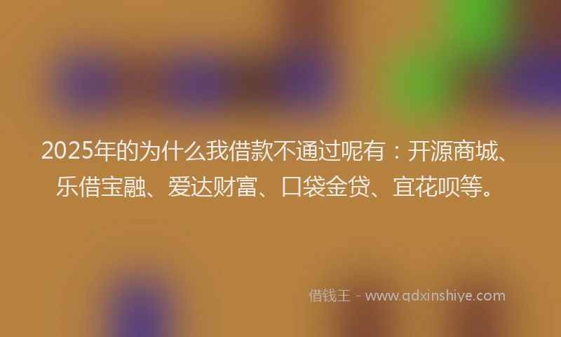 2025年的为什么我借款不通过呢有：开源商城、乐借宝融、爱达财富、口袋金贷、宜花呗等。