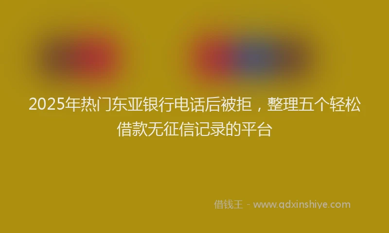 2025年热门东亚银行电话后被拒，整理五个轻松借款无征信记录的平台