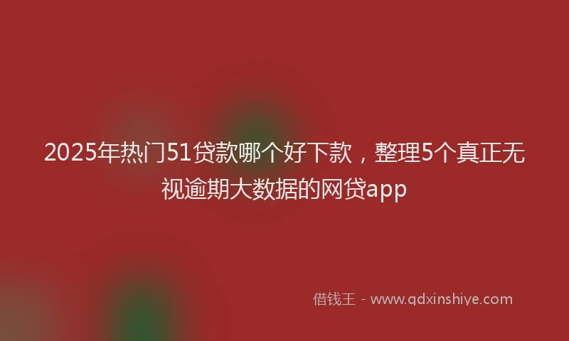 2025年热门51贷款哪个好下款，整理5个真正无视逾期大数据的网贷app