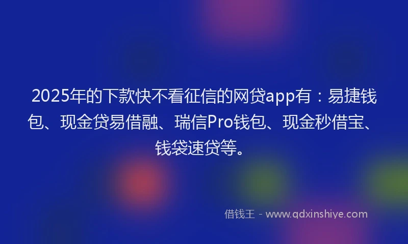 2025年的下款快不看征信的网贷app有：易捷钱包、现金贷易借融、瑞信Pro钱包、现金秒借宝、钱袋速贷等。