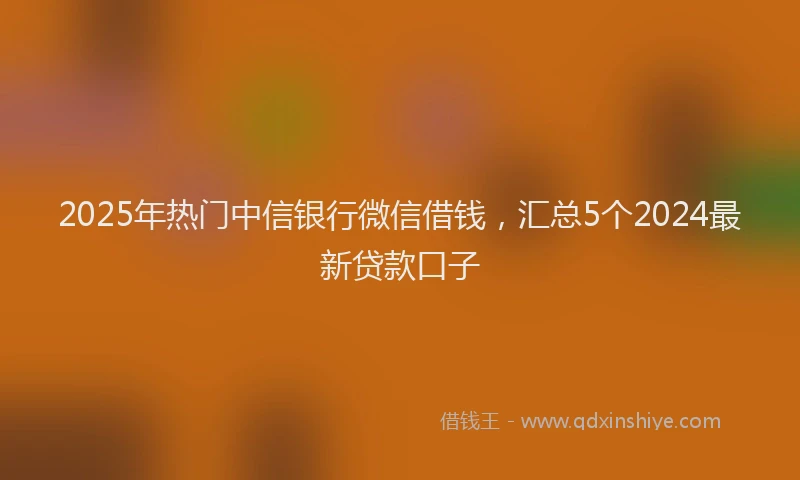 2025年热门中信银行微信借钱，汇总5个2024最新贷款口子