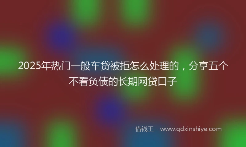 2025年热门一般车贷被拒怎么处理的，分享五个不看负债的长期网贷口子