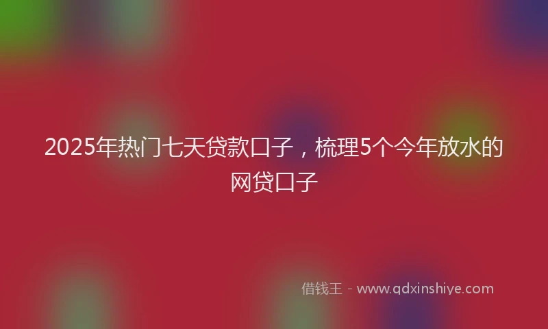 2025年热门七天贷款口子，梳理5个今年放水的网贷口子