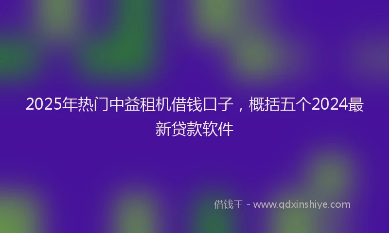 2025年热门中益租机借钱口子，概括五个2024最新贷款软件
