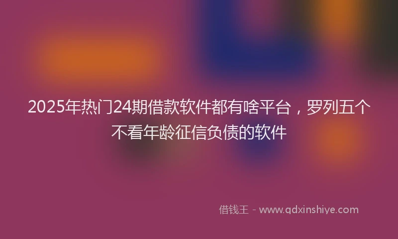 2025年热门24期借款软件都有啥平台，罗列五个不看年龄征信负债的软件