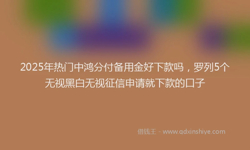 2025年热门中鸿分付备用金好下款吗，罗列5个无视黑白无视征信申请就下款的口子