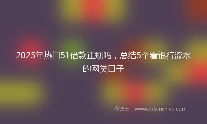 2025年热门51借款正规吗，总结5个看银行流水的网贷口子