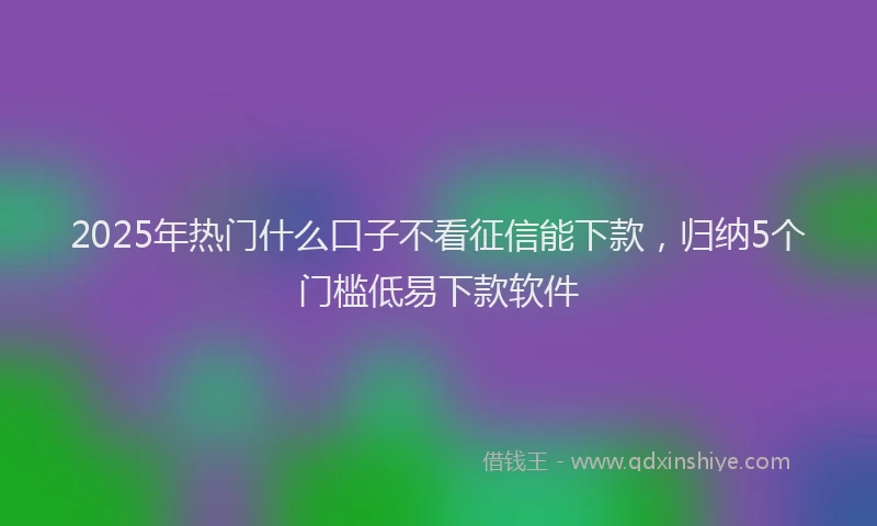 2025年热门什么口子不看征信能下款，归纳5个门槛低易下款软件