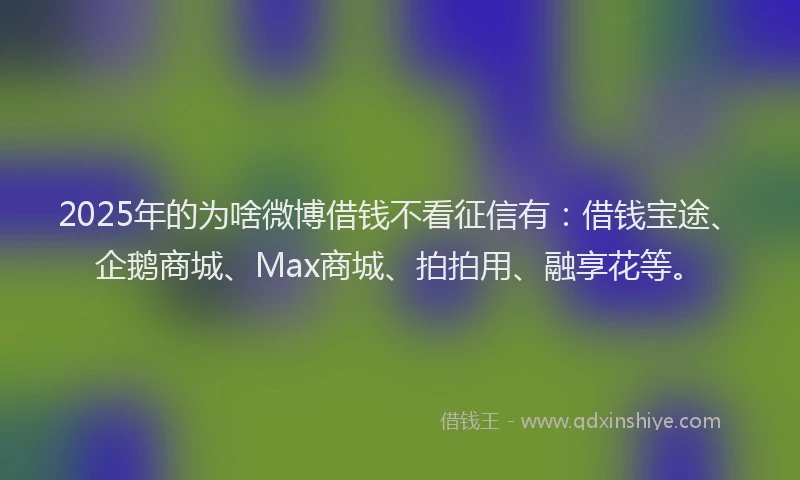 2025年的为啥微博借钱不看征信有：借钱宝途、企鹅商城、Max商城、拍拍用、融享花等。