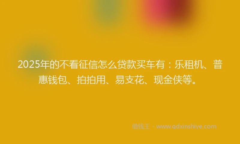 2025年的不看征信怎么贷款买车有：乐租机、普惠钱包、拍拍用、易支花、现金侠等。