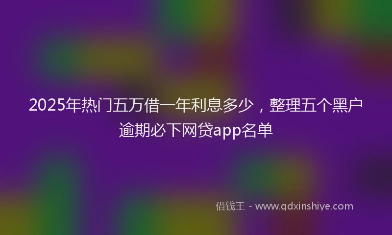 2025年热门五万借一年利息多少，整理五个黑户逾期必下网贷app名单