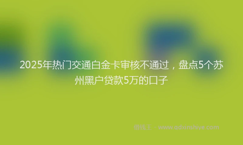 2025年热门交通白金卡审核不通过，盘点5个苏州黑户贷款5万的口子