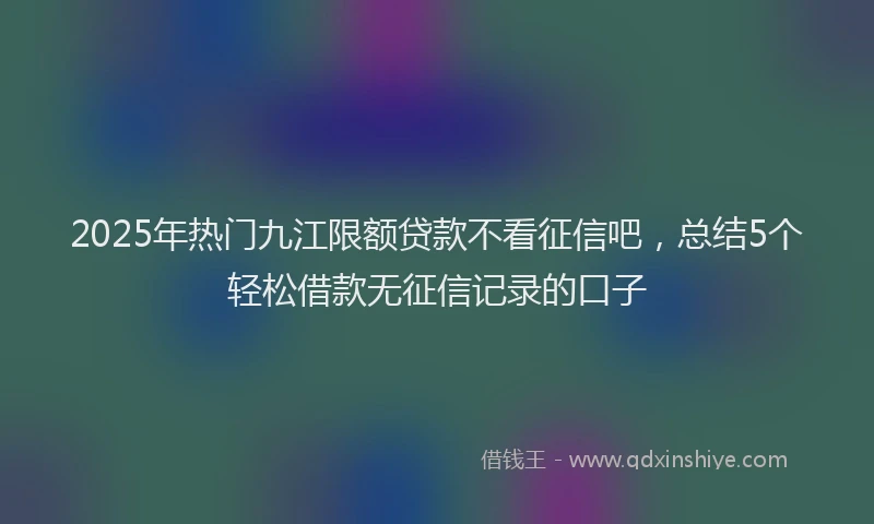 2025年热门九江限额贷款不看征信吧，总结5个轻松借款无征信记录的口子