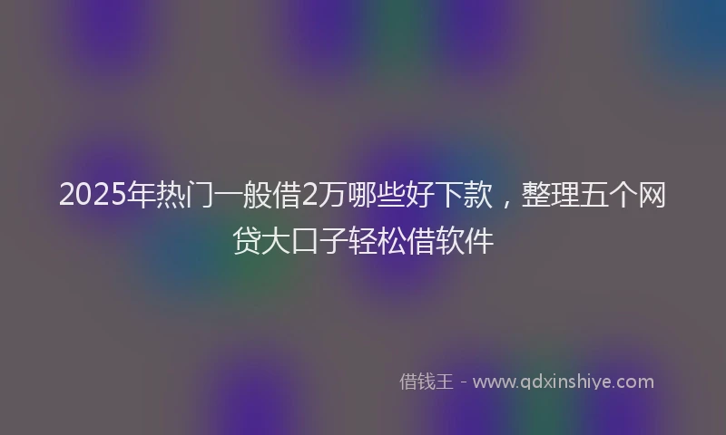 2025年热门一般借2万哪些好下款，整理五个网贷大口子轻松借软件