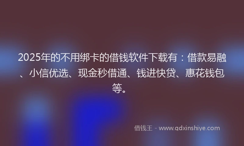 2025年的不用绑卡的借钱软件下载有：借款易融、小信优选、现金秒借通、钱进快贷、惠花钱包等。